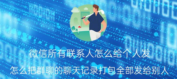 微信所有联系人怎么给个人发 怎么把群聊的聊天记录打包全部发给别人？